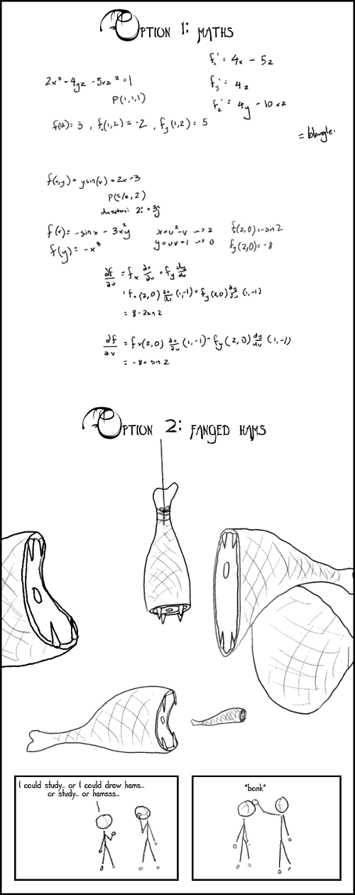 Comic image; comic text is as follows: Option 1: maths - 
Option 2: fanged hams. 

-I could study... or hams. Or study. Or draw hams...- *bonk*